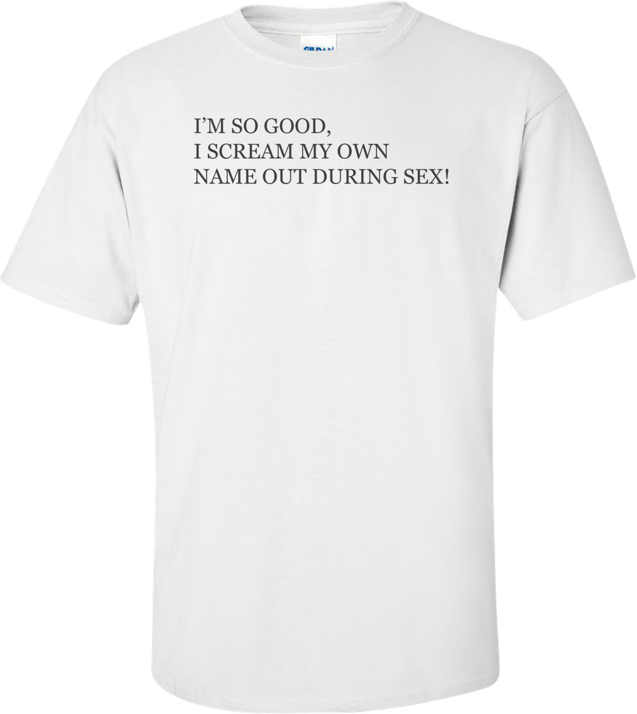 I M So Good I Scream My Own Name Out During Sex T Shirt