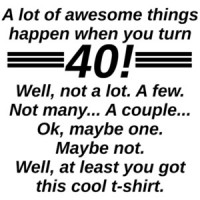 A lot of awesome things happen when you turn 40! Well, not a lot. A few. Not many... A couple... Ok, maybe one. Maybe not. Well, at least you got this cool t-shirt. 40th birthday t-shirt