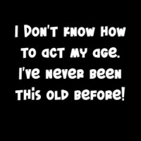 I Don't Know How To Act My Age. I've Never Been This Old Before!  Funny Shirt